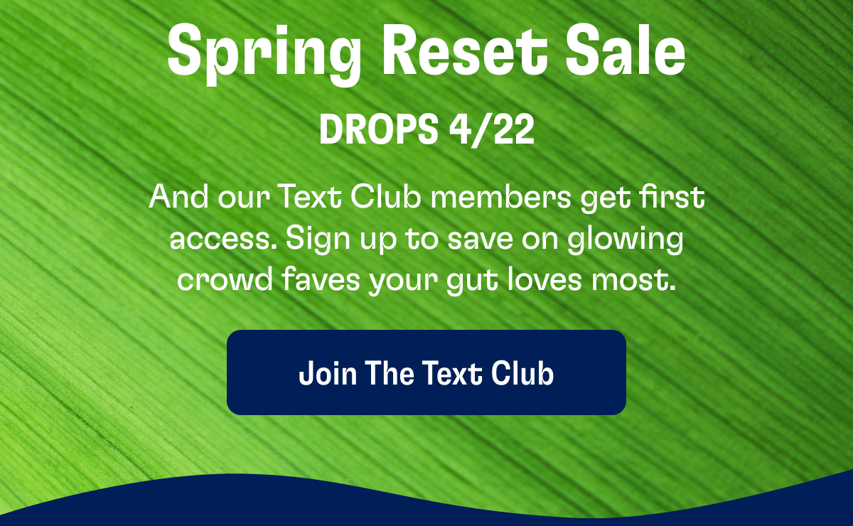 Spring Reset Sale | Drops 4/22 | And our Text Club members get first access. Sign up to save on glowing crowd faves your gut loves most. | Join the Text Club