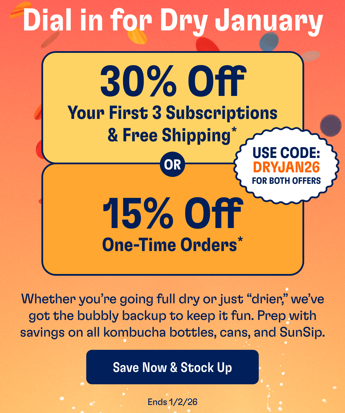 Dial in for Dry January | 30% Off Your First 3 Subscriptions & Free Shipping* | Use Code: DRYJAN26 For Both Offers OR 15% Off One-Time Orders* | Whether you're going full dry or just "drier", we've got the bubbly backup to keep it fun. Prep with savings on all kombucha bottles, cans, and SunSip. | Save Now & Stock Up | Ends 1/2/26