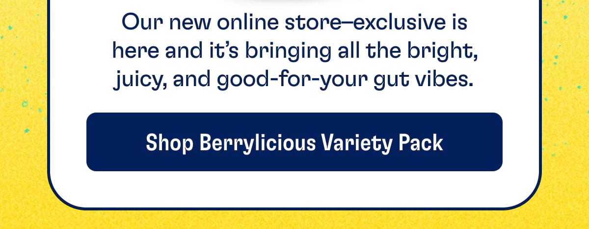 Our new online store–exclusive is here and it’s bringing all the bright, juicy, and good-for-your gut vibes. Shop Berrylicious Variety Pack