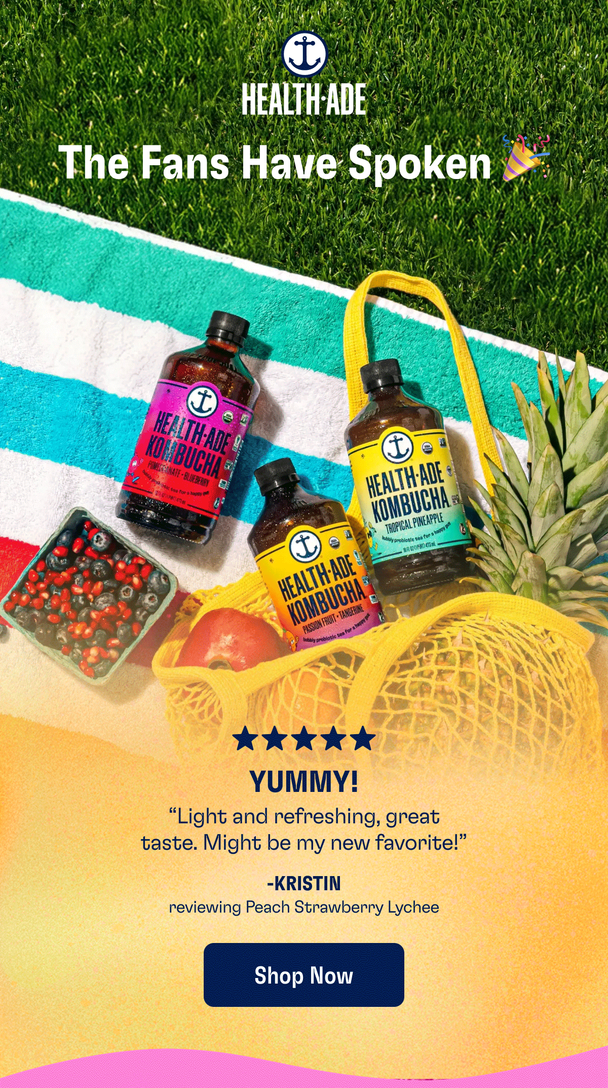 Health-Ade | The Fans Have Spoken  "YUMMY! Light and refreshing, great taste. Might be my new favorite!"
— Kristin, reviewing Peach Strawberry Lychee

"Love The Variety Pack The flavors are amazing and super gut healthy!"
— Robbin, reviewing The Fan Favorite Variety Pack

"The Best Favorite kombucha on the market! I notice such a difference in my gut health when drinking it."
— Isabelle, reviewing Cayenne Cleanse
