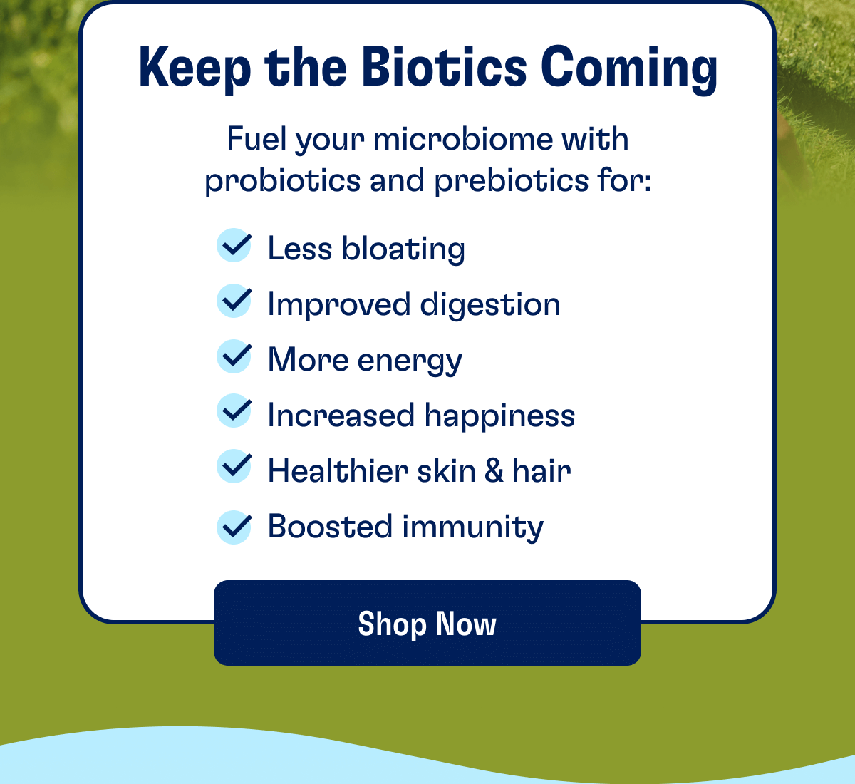 Keep the Biotics Coming: Fuel your microbiome with probiotics and prebiotics to:  - Less bloating - Improved digestion - More energy - Increased happiness - Healthier skin & hair - Boosted immunity | Shop Now