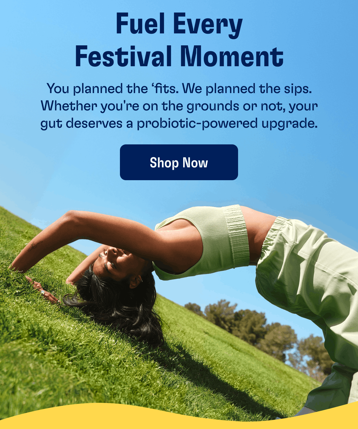 Fuel Every Festival Moment | You planned the ‘fits. We planned the sips. Whether you're on the grounds or not, your gut deserves a probiotic-powered upgrade. | Shop Now