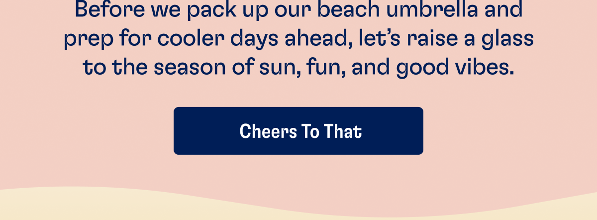 Before we pack up our beach umbrella and prep for cooler days ahead, let's raise a glass to the season of sun, fun, and good vibes. | CHEERS TO THAT