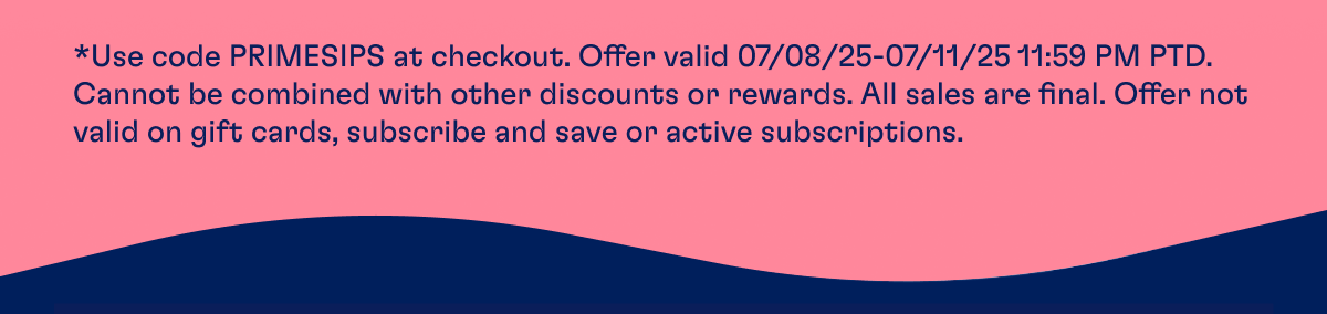*Use code PRIMESIPS at checkout. Offer valid 07/08/25-07/11/25 11:59 PM PTD. Cannot be combined with other discounts or rewards. All sales are final. Offer not valid on gift cards, subscribe and save or active subscriptions.