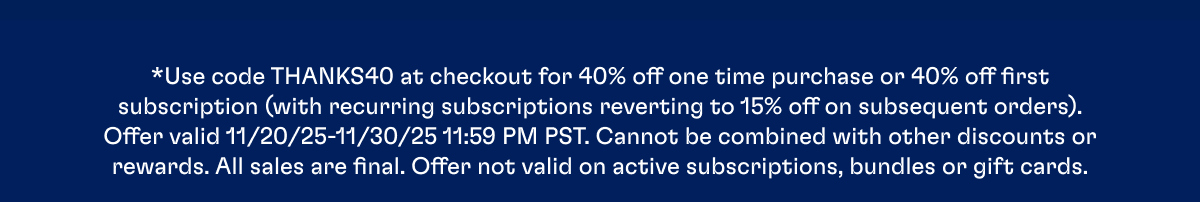 *Use code THANKS40 at checkout for 40% off one time purchase or 40% off first subscription (with recurring subscriptions reverting to 15% off on subsequent orders). Offer valid 11/20/25-11/30/25 11:59 PM PST. Cannot be combined with other discounts or rewards. All sales are final. Offer not valid on active subscriptions, bundles or gift cards.