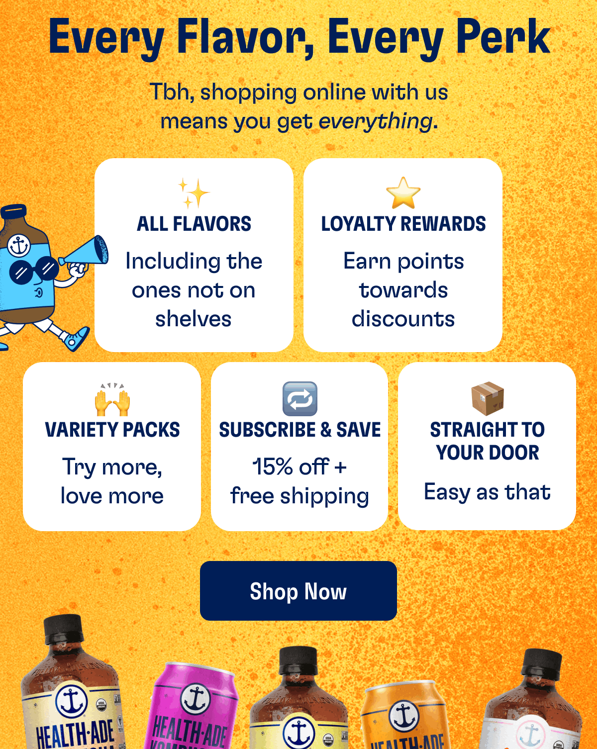 Every Flavor, Every Perk | Tbh, shopping online with us means you get everything. | All Flavors | Including the ones not on shelves | Loyalty Rewards | Earn points towards discounts | Variety Packs | Try more, love more | Subscribe & Save | 15% off + free shipping | Straight to Your Door | Easy as that | Shop Now