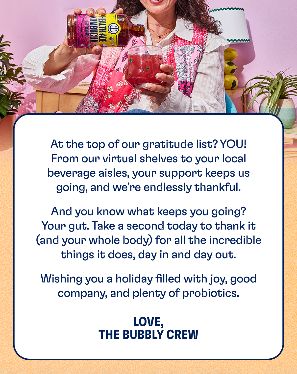 At the top of our gratitude list? You. From our virtual shelves to your local beverage aisles, your support keeps us going, and we’re endlessly thankful. And you know what keeps you going? Your gut. Take a sec today to thank it — and your whole body — for all the incredible things it does, day in and day out. Wishing you a holiday filled with joy, good company, and plenty of probiotics. | LOVE, THE HEALTH-ADE TEAM
