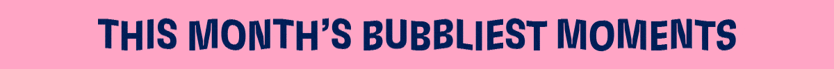 THIS MONTH'S BUBBLIEST MOMENTS