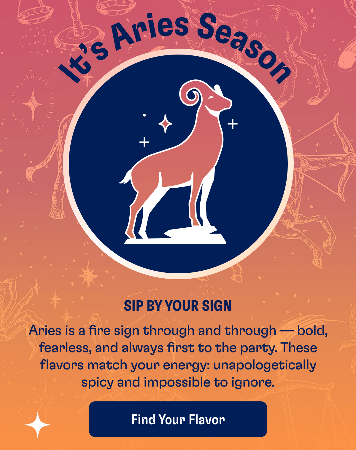 It's Aries Season | Sip by your sign | Aries is a fire sign through and through — bold, fearless, and always first to the party. These flavors match your energy: unapologetically spicy and impossible to ignore. | Find Your Flavor