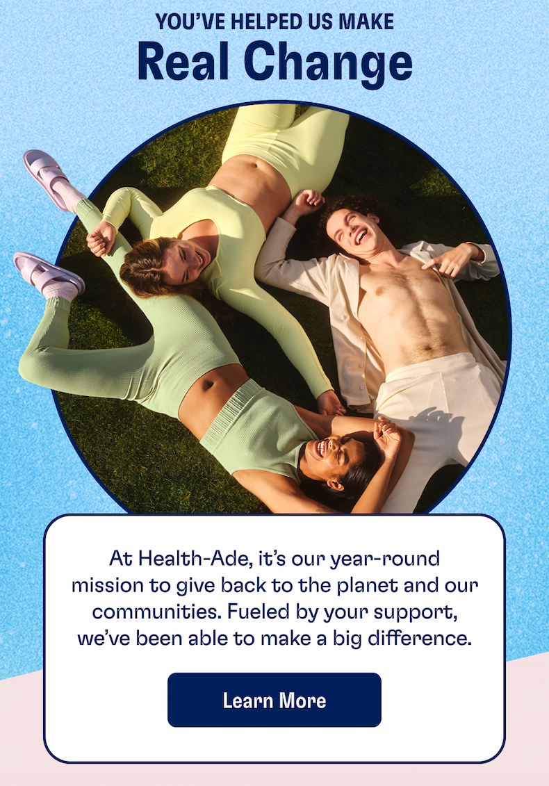 You've Helped Us Make Real Chance | At Health-Ade, it's our year-round mission to give back to the planet and our communities. Fueled by your support, we've been able to make a big difference. | LEARN MORE