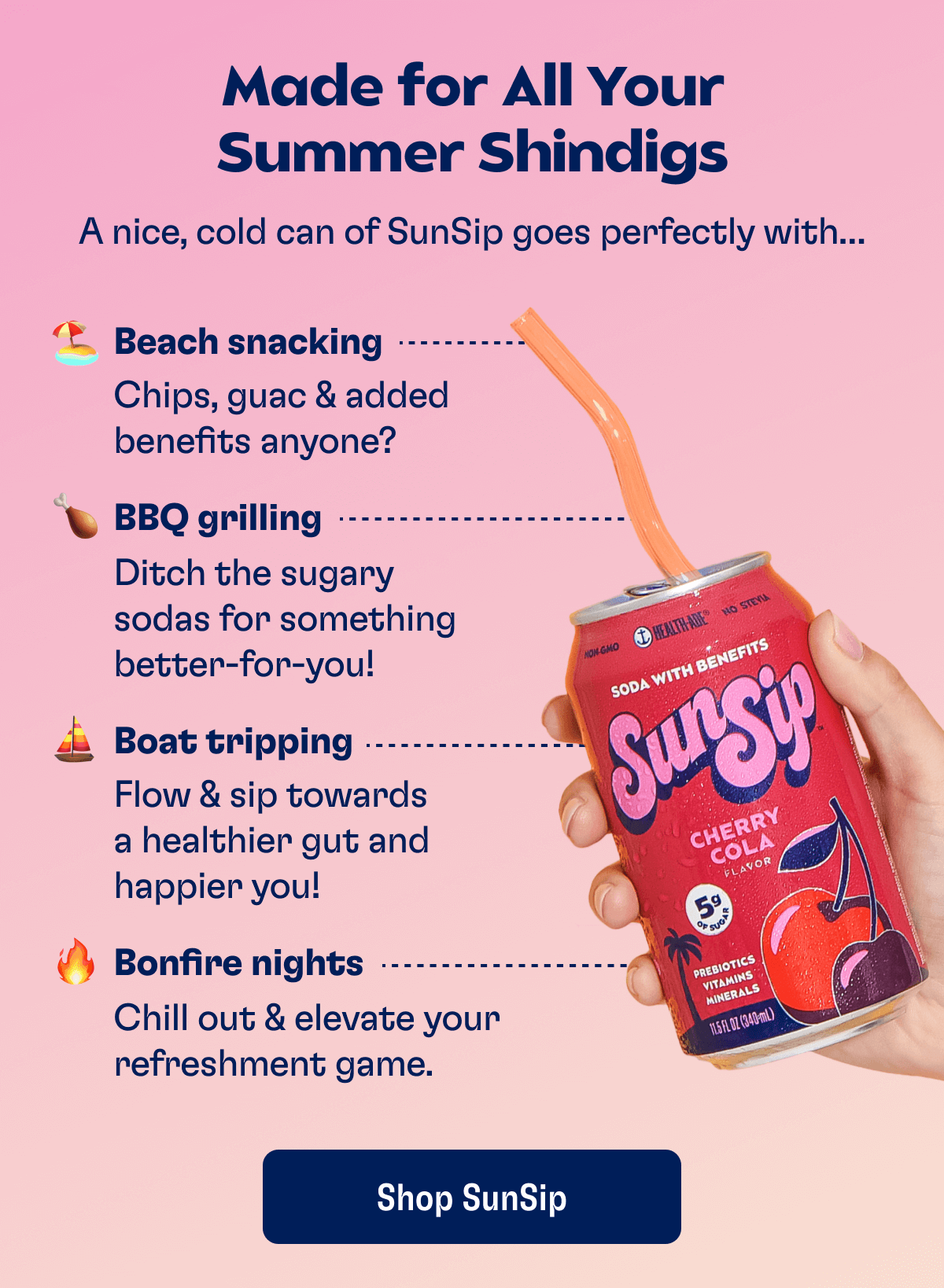 Made for All Your Summer Shindigs - A nice, cold can of SunSip goes perfectly with... 🏖 Beach snacking: Chips, guac & added benefits anyone? 🍗 BBQ grilling: Ditch the sugary sodas for something better-for-you! ⛵️ Boat tripping: Flow & sip towards a healthier gut and happier you! 🔥 Bonfire nights: Chill out & elevate your refreshment game. | Shop SunSip