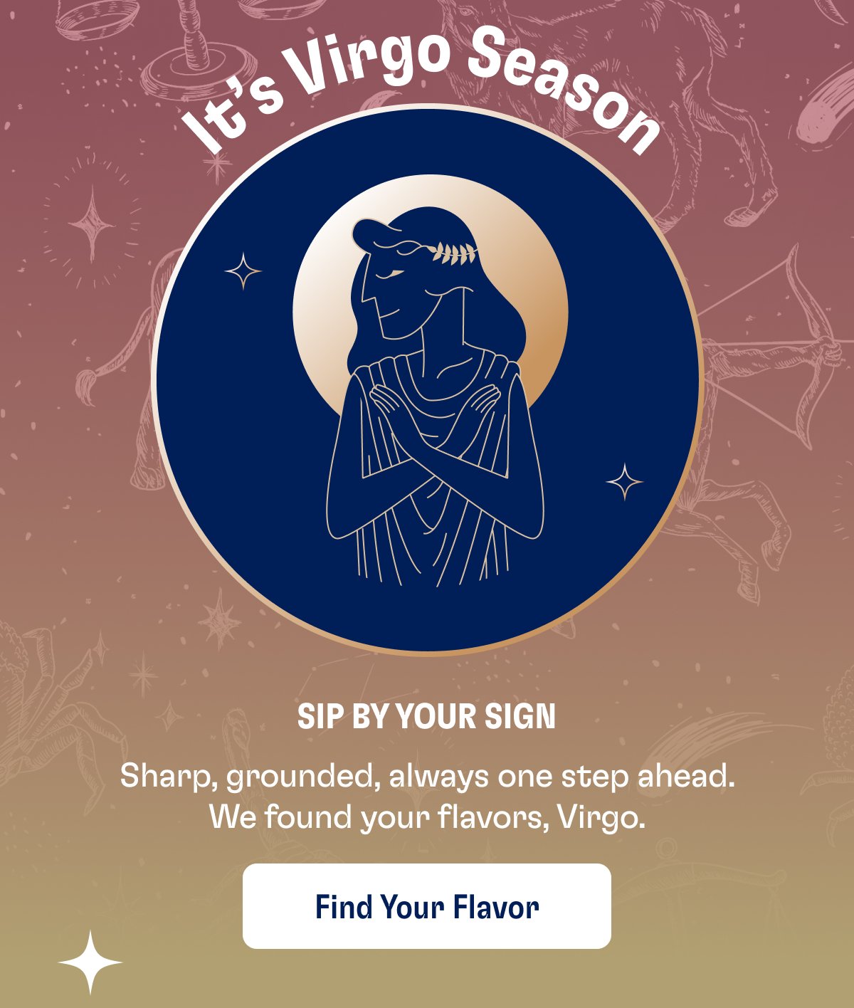 Sip By Your Sign Sharp, grounded, always one step ahead. We found your flavors, Virgo. Find Your Flavor