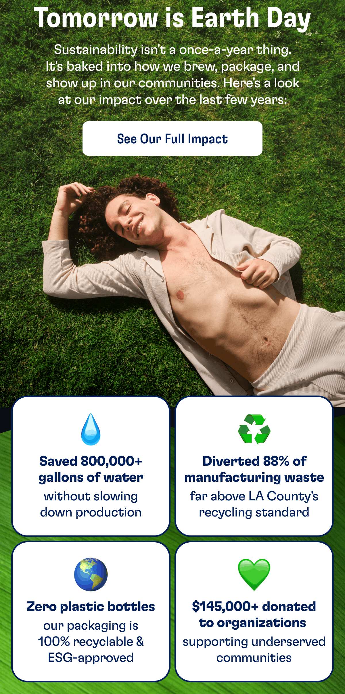Tomorrow is Earth Day | Sustainability isn't a once-a-year thing. It's baked into how we brew, package, and show up in our communities. Here's a look at our impact over the last few years: | See our full impact | Saved 800,000+ gallons of water without slowing down production | Diverted 88% of manufacturing waste far above LA County's recycling standard | Zero plastic bottles our packaging is 100% recyclable & ESG-approved | $145,000+ donated to organizations&nbsp;supporting underserved communities