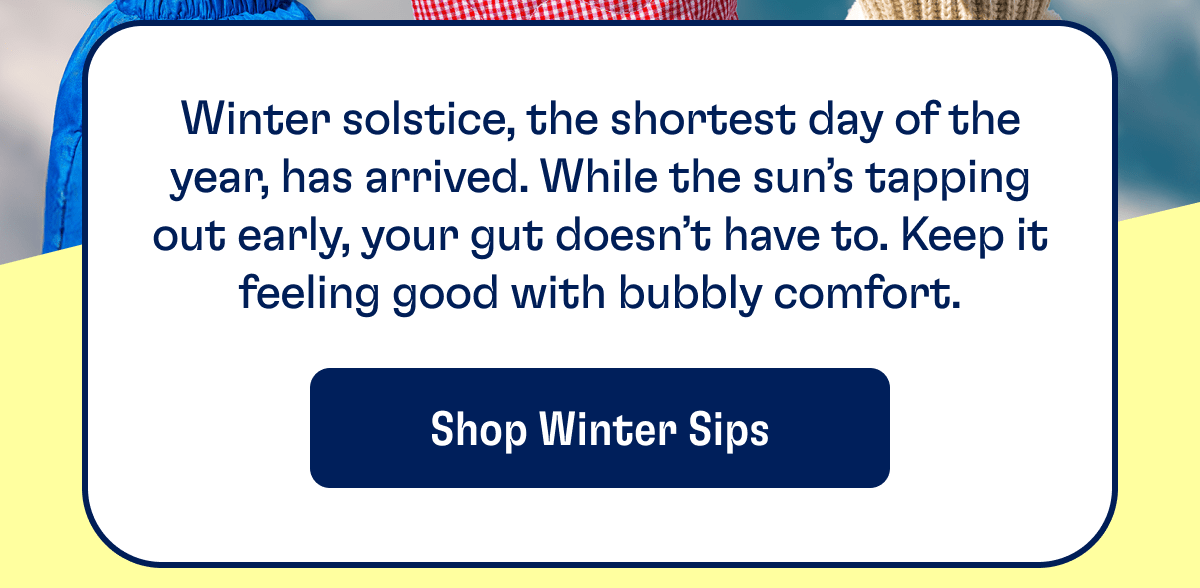 Winter solstice, the shortest day of the year, has arrived. While the sun’s tapping out early, your gut doesn’t have to. Keep it feeling good with bubbly comfort. | Shop Winter Sips