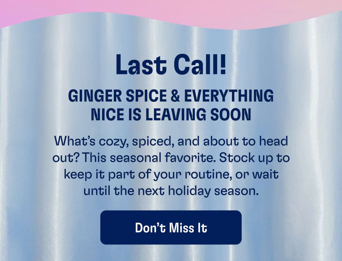 Last Call! Ginger Spice & Everything Nice is Leaving Soon. What’s cozy, spiced, and about to head out? This seasonal favorite. Stock up to keep it part of your routine, or wait until the next holiday season. 