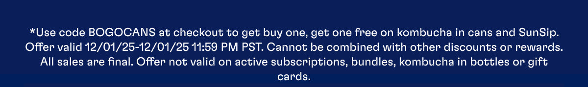 *Use code BOGOCANS at checkout to get buy one, get one free on kombucha in cans and SunSip. Offer valid 12/01/25-12/01/25 11:59 PM PST. Cannot be combined with other discounts or rewards. All sales are final. Offer not valid on active subscriptions, bundles, kombucha in bottles or gift cards.