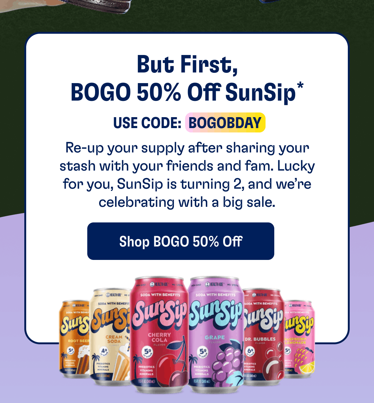But First, BOGO 50% Off SunSip* Use Code:  BOGOBDAY | Re-up your supply after sharing your stash with your friends and fam. Lucky for you, SunSip is turning 2, and we’re celebrating with a big sale. | Shop BOGO 50% Off
