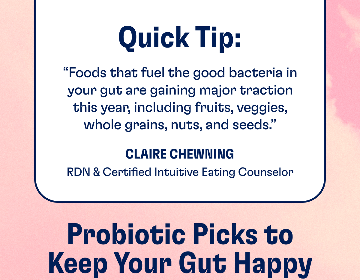 Quick Tip: "Foods that fuel the good bacteria in your gut are gaining major traction this year, including fruits, veggies, whole grains, nuts, and seeds." - Claire Chewning, RDN & Certified Intuitive Eating Counselor | Probiotic Picks to Keep Your Gut Happy
