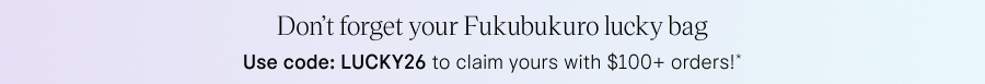 Don't forget your Fukubukuro lucky bag Use code: LUCKY26 to claim yours with $100+ orders!*