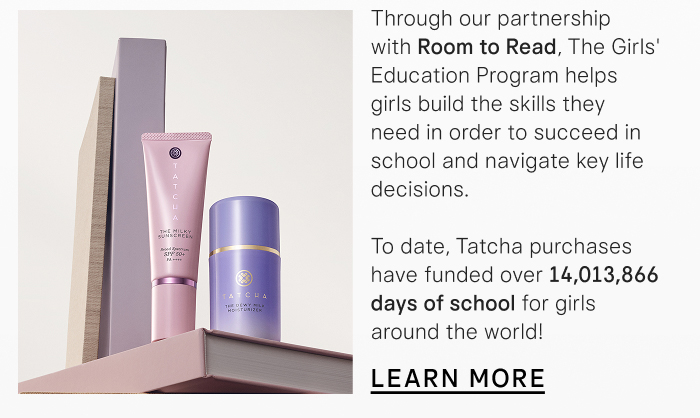 Through our partnership with Room to Read, The Girls' Education Program helps girls build the skills they need in order to succeed in school and navigate key life decisions. To date, Tatcha purchases have funded over 14 million days of school for girls around the world! LEARN MORE