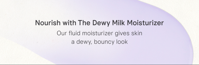 Nourish with The Dewy Milk Moisturizer Our fluid moisturizer gives skin a dewy, bouncy look