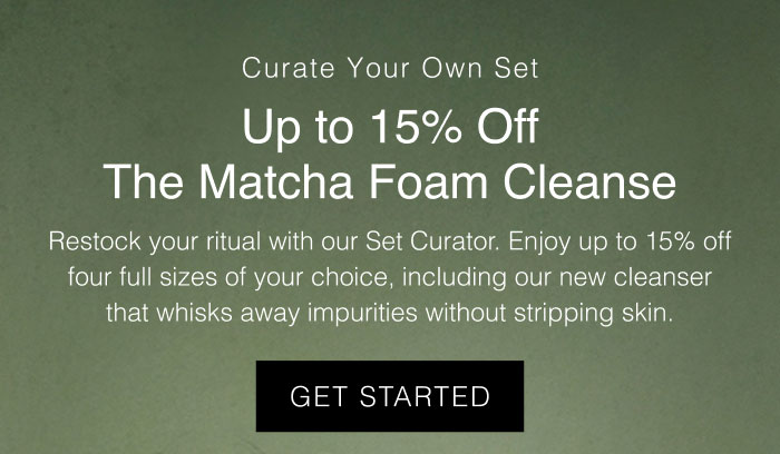 Get up to 15% off four full size formulas like the new Matcha Foam Cleanse when you curate your own set