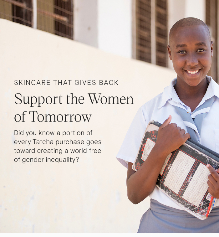 Skincare that Gives Back: Support the Women of Tomorrow. Did you know a portion of every Tatcha purchase goes toward creating a world free of gender inequality?