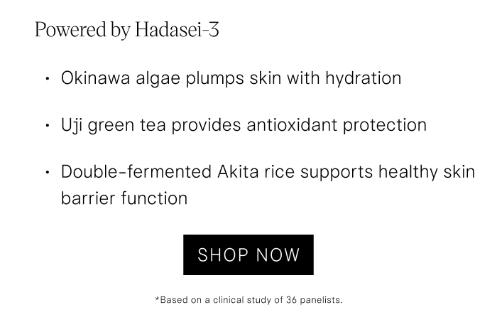 Powered by Hadasei-3 Okinawa algae plumps skin with hydration Uji green tea provides antioxidant protection Double-fermented Akita rice supports healthy skin barrier function. Shop Now