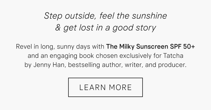 Step outside, feel the sunshine & get lost in a good story. Revel in long, sunny days with The Milky Sunscreen SPF 50+ and an engaging book chosen exclusively for Tatcha by Jenny Han, bestselling author, writer, and producer. Learn More 