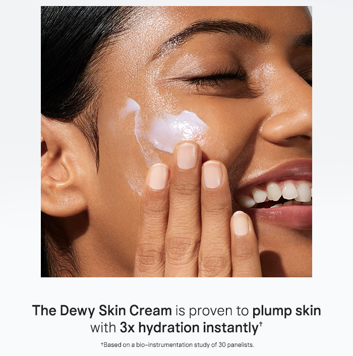 The Dewy Skin Cream is proven to plump skin with 3x hydration instantly† †Based on a bio-instrumentation study of 30 panelists.