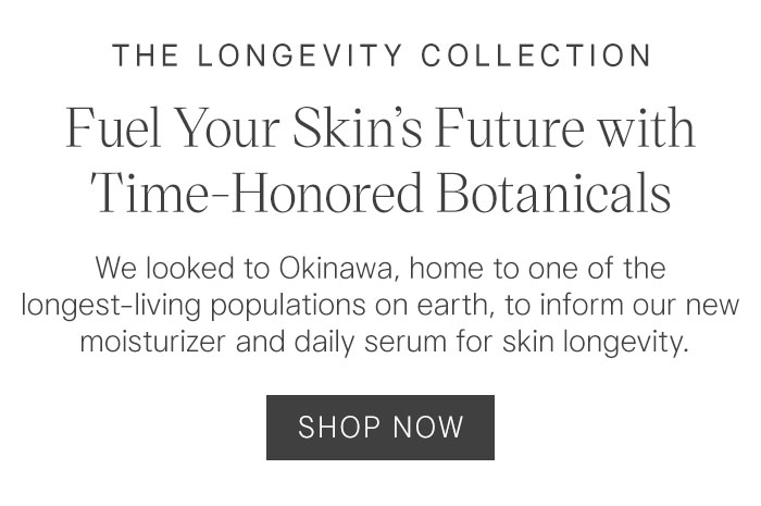 The Longevity Collection Fuel Your Skin's Future with Time-Honored Botanicals. We looked to Okinawa, home to one of the longest-living populations on earth, to inform our new moisturizer and daily serum for skin longevity. Shop Now