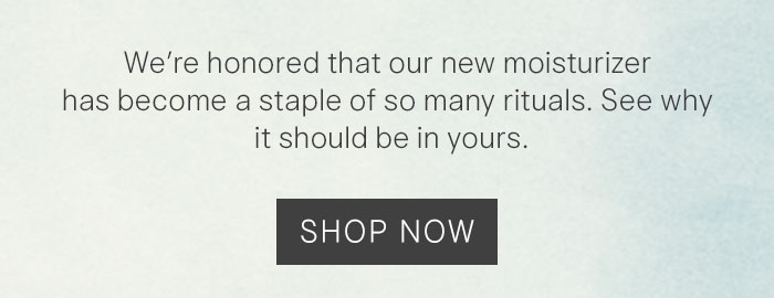 We're honored that our new moisturizer has become a staple of so many rituals. See why it should be in yours. Shop Now