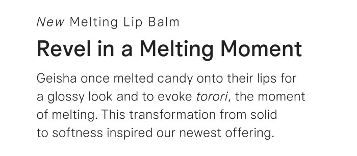 Revel in a Melting Moment. Geisha once melted candy onto their lips for a glossy look and to evoke torori, the moment of melting. This transformation from solid to softness inspired our newest offering. 