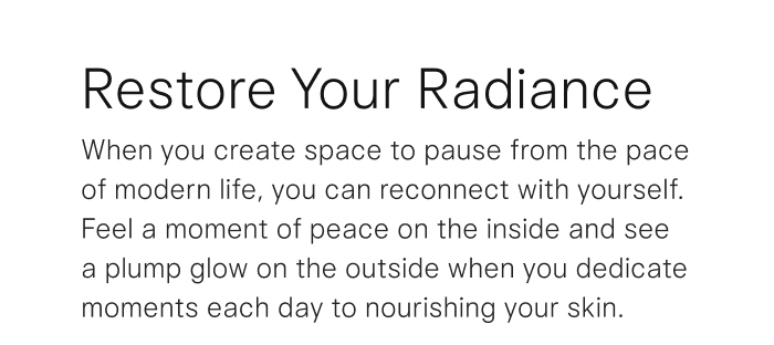 Restore Your Radiance. When you create space to pause from the pace of modern life, you can reconnect with yourself. Feel a moment of peace on the inside and see a plump glow on the outside when you dedicate moments each day to nourishing your skin. 