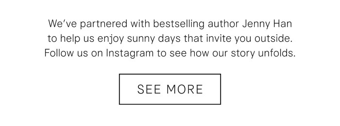 We've partnered with bestselling author Jenny Han to help us enjoy sunny days that invite you outside. Follow us on Instagram to see how our story unfolds. See More