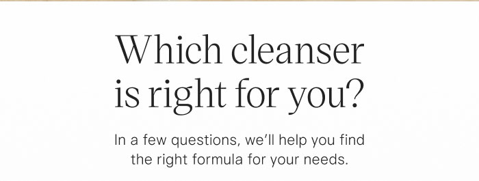 Which cleanser is right for you? In a few questions, we'll help you find the right formula for your needs.