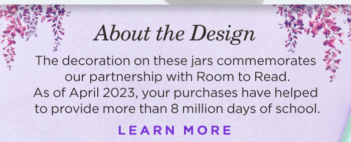 The decoration on these jars commemorates our partnership with Room to Read. As of April 2023, your purchases have helped to provide over 8 million days of school. Learn More