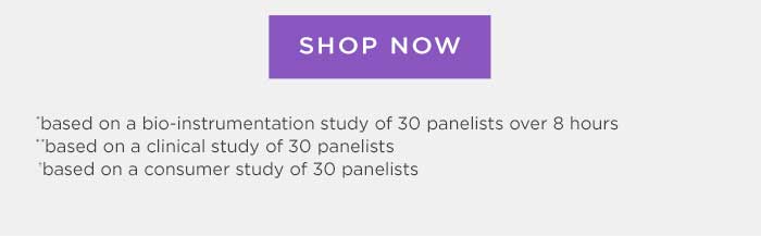 Shop Now *based on bio-instrumentation study of 30 panelists over 8 hours **based on a clinical study of 30 panelists **based on a consumer study of 30 panelists