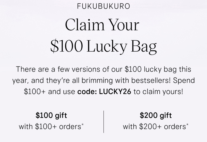 Fukubukuro Claim Your $100 Lucky Bag There are a few versions of our $100 lucky bag this year, and they're all brimming with bestsellers! Spend $100+ and use code: LUCKY26 to claim yours!