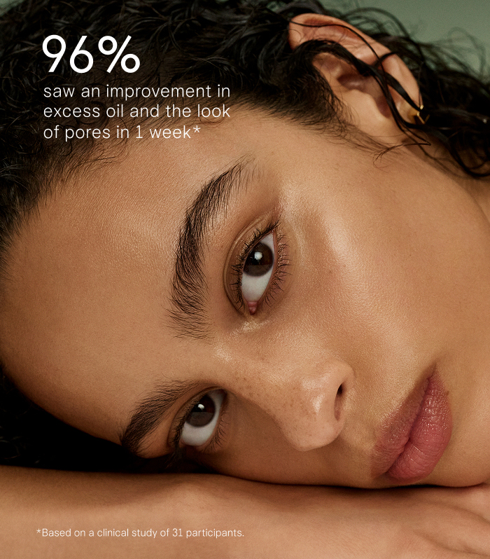 96% saw an improvement in excess oil and the look of pores in 1 week* *Based on a clinical study of 31 participants.