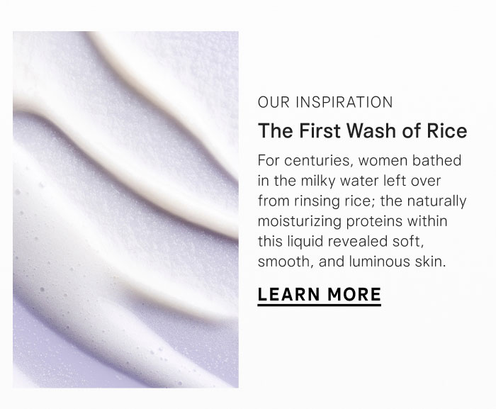 Our Inspiration: The First Wash of Rice. For centuries, women bathed in the milky water left over from rinsing rice; the naturally moisturizing proteins within this liquid revealed soft, smooth, and luminous skin. Learn More