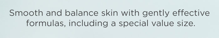 Smooth and balance skin with gently effective formulas, including a special value size.