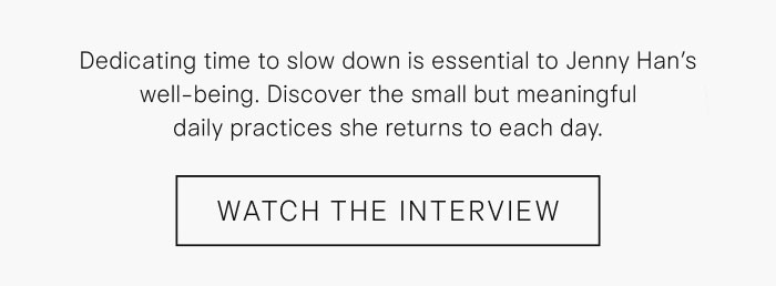 Dedicating time to slow down is essential to Jenny Han's well-being. Discover the small but meaningful daily practices she returns to each day. Watch the Interview