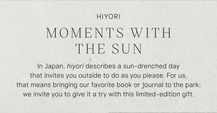 Hiyori: Moments with the Sun. In Japan, hiyori describes a sun-drenched day that invites you outside to do as you please. For us, that means bringing our favorite book or journal to the park: we invite you to give it a try with this limited-edition gift.
