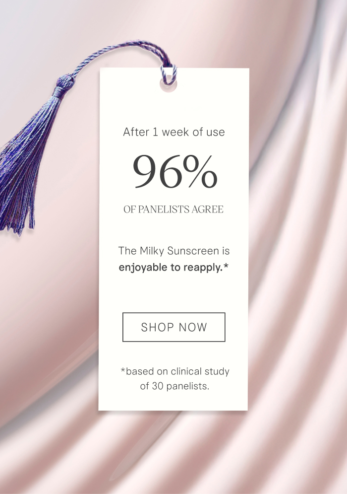 After 1 week of use, 96% of panelists agree The Milky Sunscreen is enjoyable to reapply* *Based on a clinical study of 30 panelists. SHOP NOW