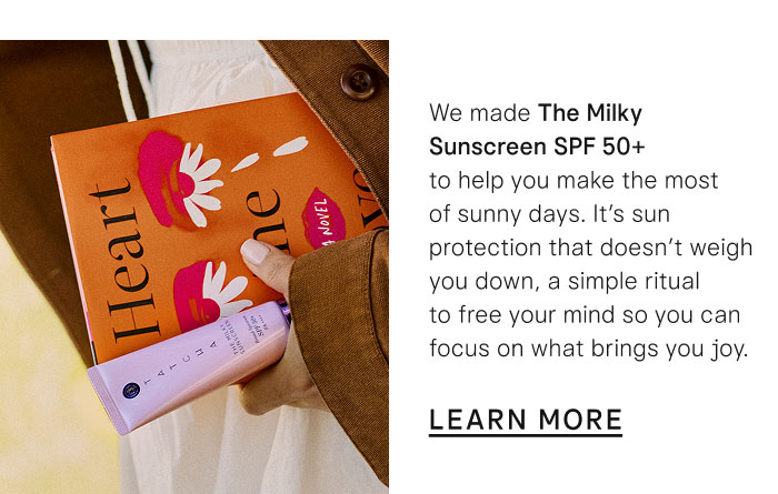 We made The Milky Sunscreen SPF 50+ to help you make the most of sunny days. It's sun protection that doesn't weigh you down, a simple ritual to free your mind so you can focus on what brings you joy. Learn More