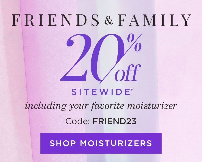 Friends & Family 20% off Sitewide* including your favorite moisturizer. Code: FRIEND23 Shop Moisturizers