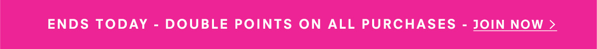 Ends Today - Double Points on all purchases - Join Now >