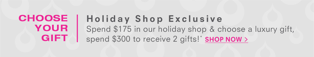 The holiday shop is open! Free Holiday Shop Gift Spend $175 in our holiday shop and choose a luxury gift, spend $300 to receive 2 gifts!* Shop Now >