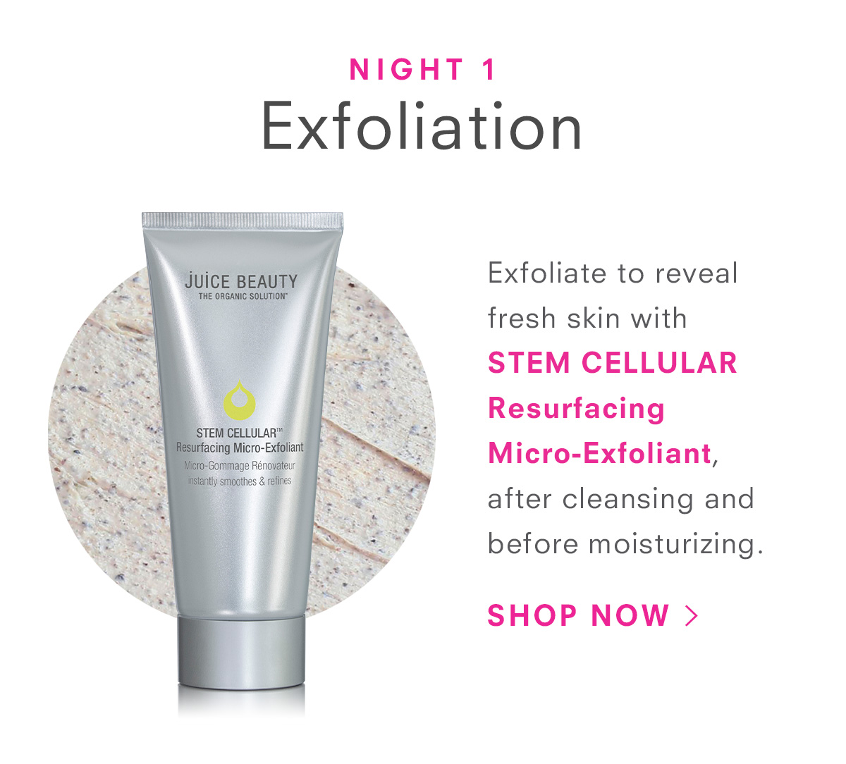 Night 1: Exfoliate to reveal fresh skin with  STEM CELLULAR Resurfacing Micro-Exfoliant, after cleansing and before moisturizing.